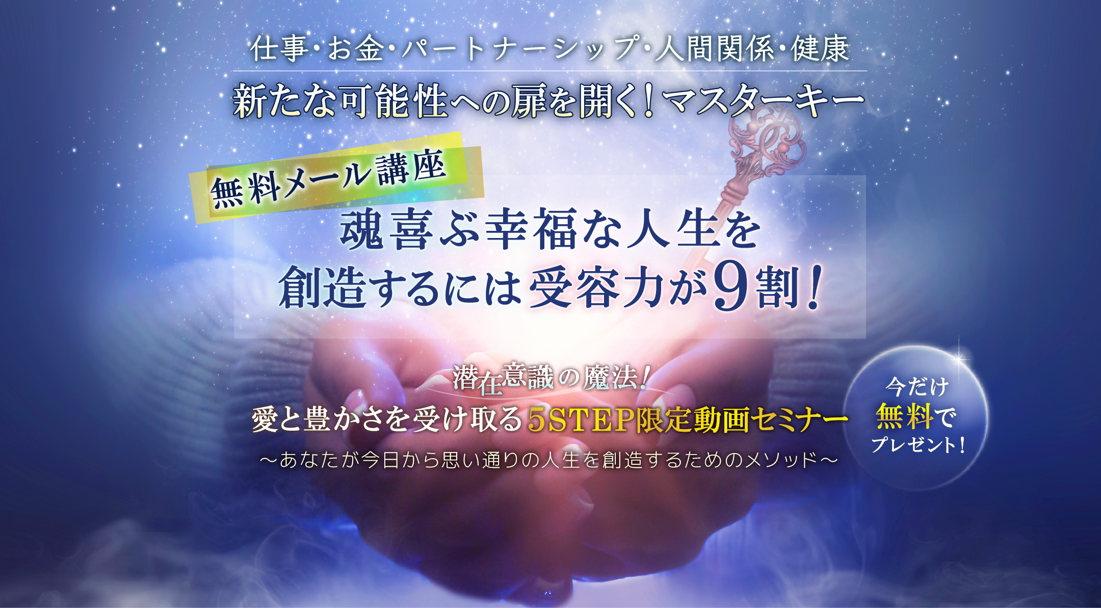 仕事・お金・パートナーシップ・人間関係・健康　新たな可能性への扉を開く！マスターキー　無料メール講座　魂喜ぶ幸福な人生を創造するには受容力が９割！愛と豊かさを受け取る５STEP限定動画セミナー　～あなたが今日から思い通りの人生を創造するためのメソッド～