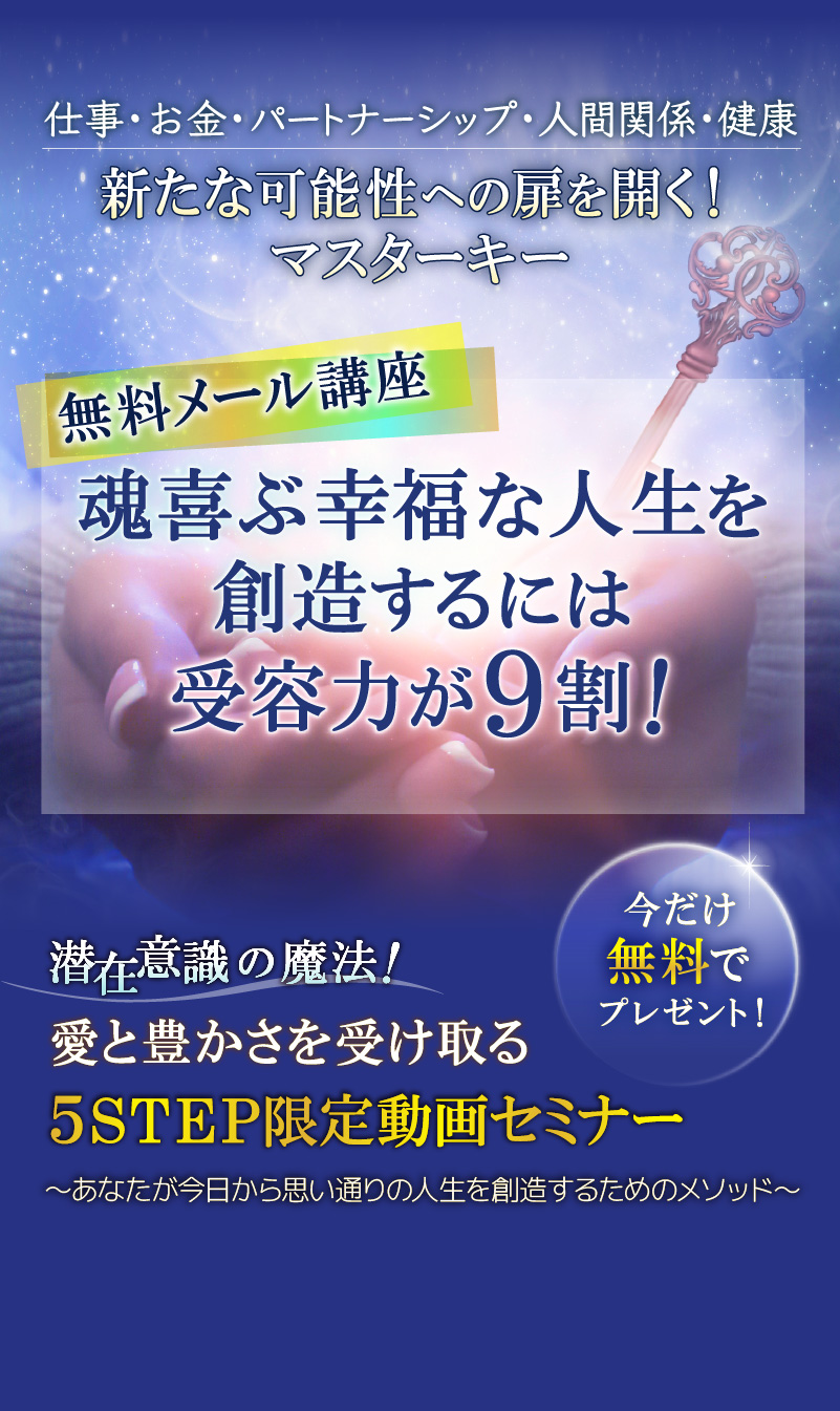 仕事・お金・パートナーシップ・人間関係・健康　新たな可能性への扉を開く！マスターキー　無料メール講座　魂喜ぶ幸福な人生を創造するには受容力が９割！愛と豊かさを受け取る５STEP限定動画セミナー　～あなたが今日から思い通りの人生を創造するためのメソッド～